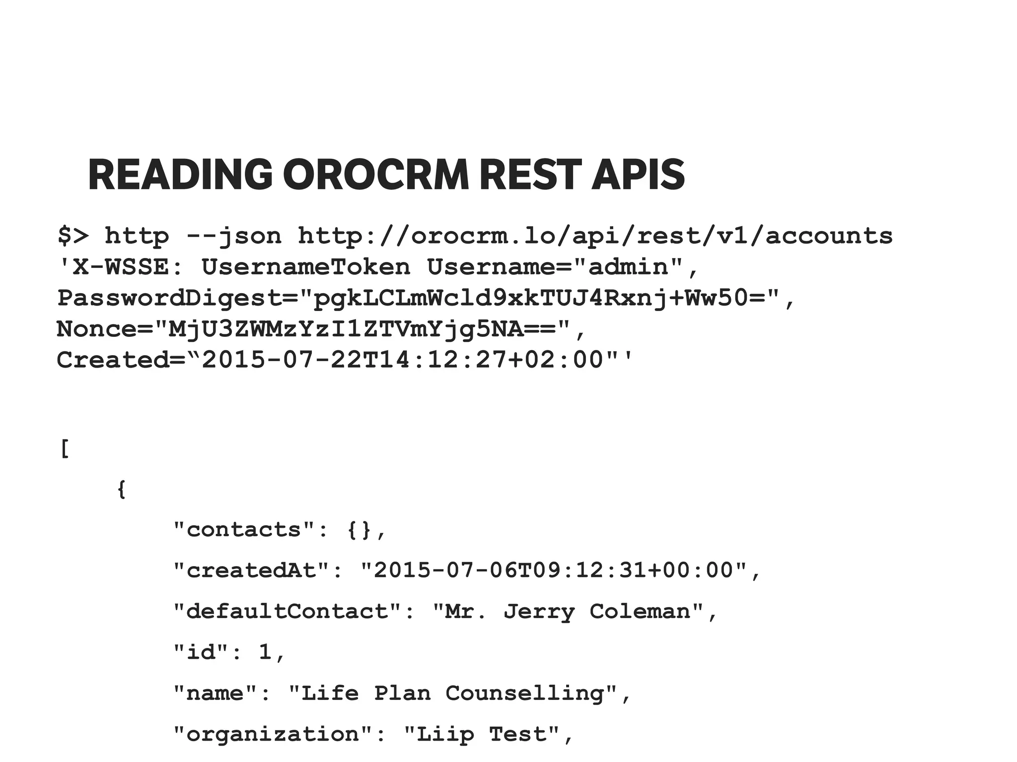 READING OROCRM REST APIS
$> http --json http://orocrm.lo/api/rest/v1/accounts
'X-WSSE: UsernameToken Username="admin",
PasswordDigest="pgkLCLmWcld9xkTUJ4Rxnj+Ww50=",
Nonce="MjU3ZWMzYzI1ZTVmYjg5NA==",
Created=“2015-07-22T14:12:27+02:00"'
[
{
"contacts": {},
"createdAt": "2015-07-06T09:12:31+00:00",
"defaultContact": "Mr. Jerry Coleman",
"id": 1,
"name": "Life Plan Counselling",
"organization": "Liip Test",
 