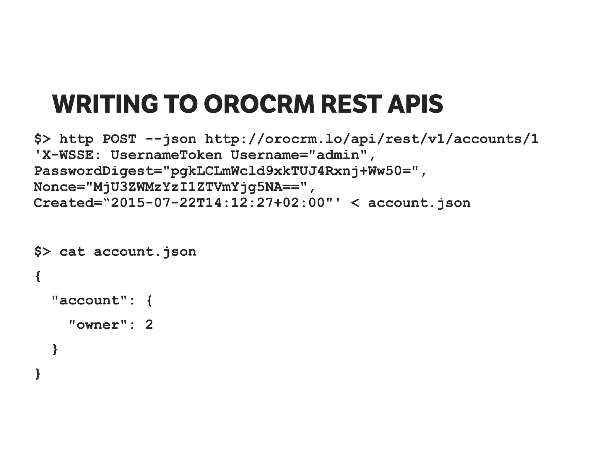 WRITING TO OROCRM REST APIS
$> http POST --json http://orocrm.lo/api/rest/v1/accounts/1
'X-WSSE: UsernameToken Username="admin",
PasswordDigest="pgkLCLmWcld9xkTUJ4Rxnj+Ww50=",
Nonce="MjU3ZWMzYzI1ZTVmYjg5NA==",
Created=“2015-07-22T14:12:27+02:00"' < account.json
$> cat account.json
{
"account": {
"owner": 2
}
}
 