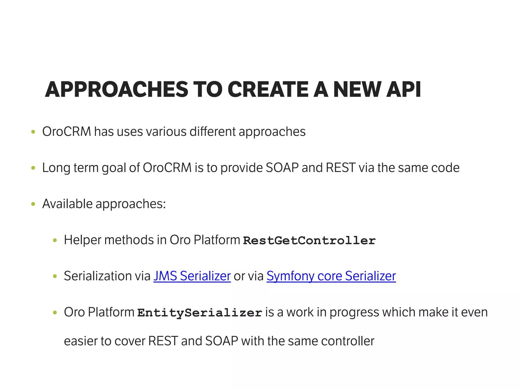 APPROACHES TO CREATE A NEW API
• OroCRM has uses various diﬀerent approaches
• Long term goal of OroCRM is to provide SOAP and REST via the same code
• Available approaches:
• Helper methods in Oro Platform RestGetController
• Serialization via JMS Serializer or via Symfony core Serializer
• Oro Platform EntitySerializer is a work in progress which make it even
easier to cover REST and SOAP with the same controller
 