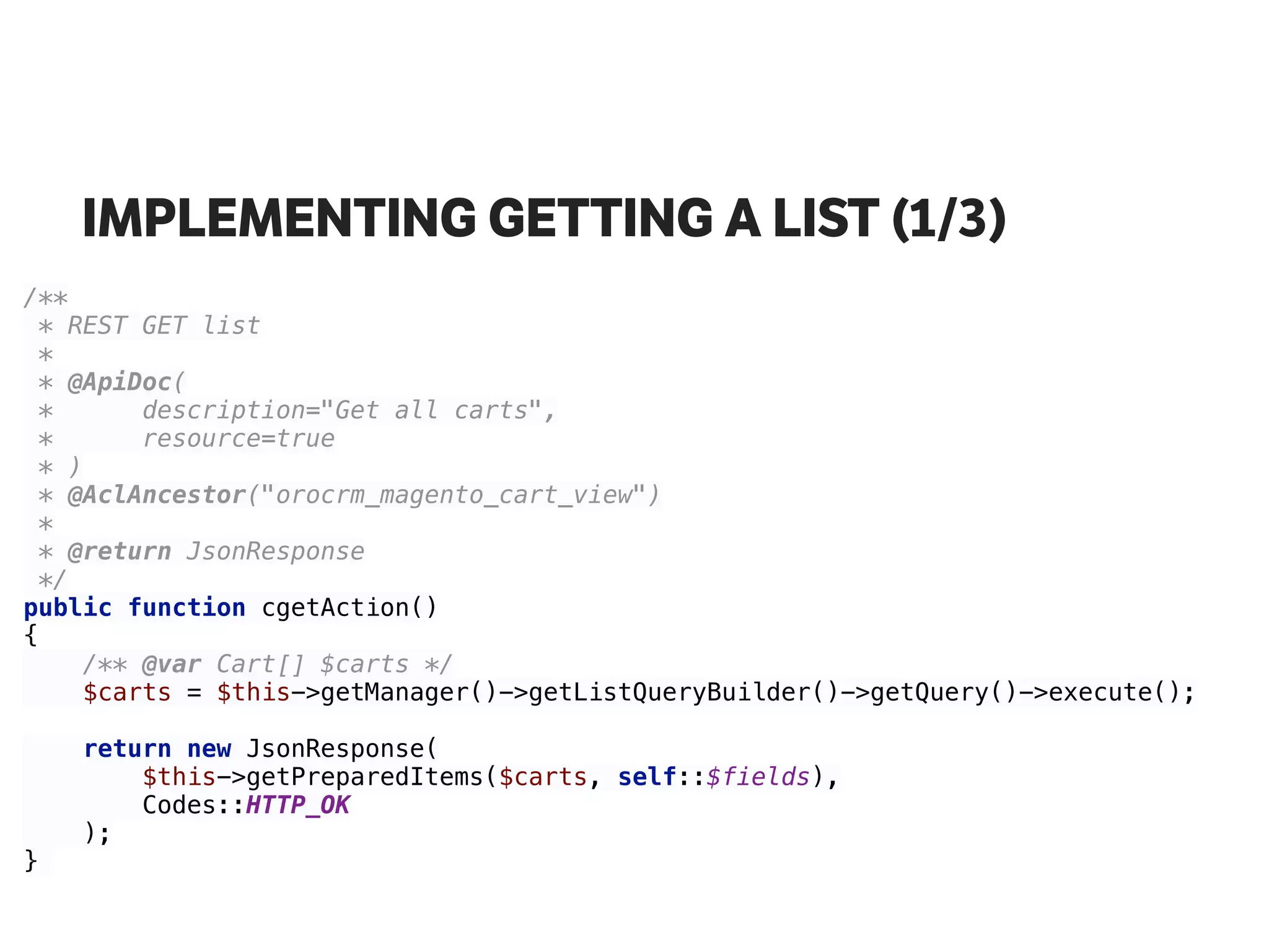 IMPLEMENTING GETTING A LIST (1/3)
/** 
* REST GET list 
* 
* @ApiDoc( 
* description="Get all carts", 
* resource=true 
* ) 
* @AclAncestor("orocrm_magento_cart_view") 
* 
* @return JsonResponse 
*/ 
public function cgetAction() 
{ 
/** @var Cart[] $carts */ 
$carts = $this->getManager()->getListQueryBuilder()->getQuery()->execute(); 
 
return new JsonResponse( 
$this->getPreparedItems($carts, self::$fields), 
Codes::HTTP_OK 
); 
}
 