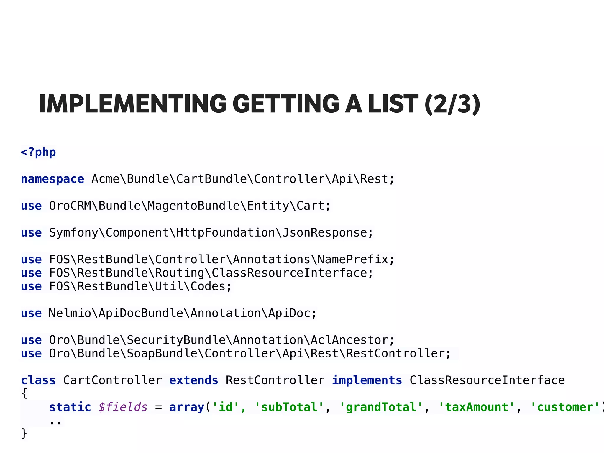 IMPLEMENTING GETTING A LIST (2/3)
<?php 
 
namespace AcmeBundleCartBundleControllerApiRest; 
use OroCRMBundleMagentoBundleEntityCart; 
 
use SymfonyComponentHttpFoundationJsonResponse; 
use FOSRestBundleControllerAnnotationsNamePrefix; 
use FOSRestBundleRoutingClassResourceInterface; 
use FOSRestBundleUtilCodes; 
use NelmioApiDocBundleAnnotationApiDoc; 
 
use OroBundleSecurityBundleAnnotationAclAncestor; 
use OroBundleSoapBundleControllerApiRestRestController;
class CartController extends RestController implements ClassResourceInterface 
{
static $fields = array('id', 'subTotal', 'grandTotal', 'taxAmount', 'customer')
.. 
}
 