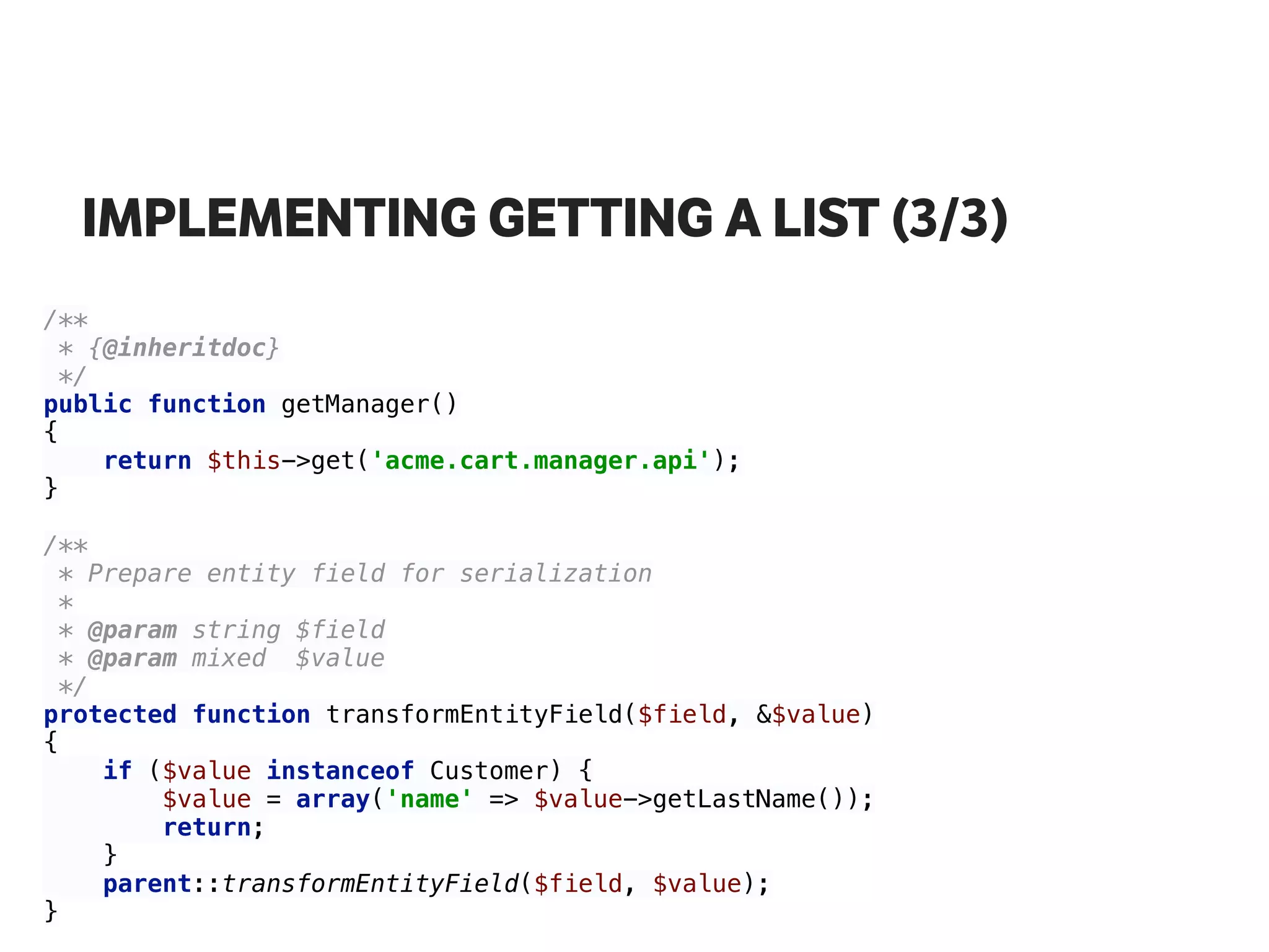 IMPLEMENTING GETTING A LIST (3/3)
/** 
* {@inheritdoc} 
*/ 
public function getManager() 
{ 
return $this->get('acme.cart.manager.api'); 
} 
 
/** 
* Prepare entity field for serialization 
* 
* @param string $field 
* @param mixed $value 
*/ 
protected function transformEntityField($field, &$value) 
{ 
if ($value instanceof Customer) { 
$value = array('name' => $value->getLastName()); 
return; 
} 
parent::transformEntityField($field, $value); 
}
 