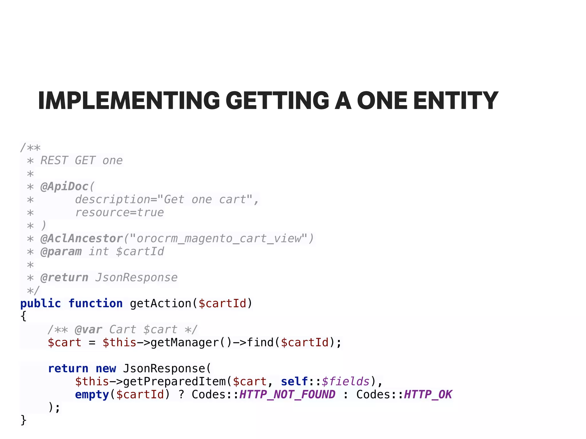 IMPLEMENTING GETTING A ONE ENTITY
/** 
* REST GET one 
* 
* @ApiDoc( 
* description="Get one cart", 
* resource=true 
* ) 
* @AclAncestor("orocrm_magento_cart_view") 
* @param int $cartId 
* 
* @return JsonResponse 
*/ 
public function getAction($cartId) 
{ 
/** @var Cart $cart */ 
$cart = $this->getManager()->find($cartId); 
 
return new JsonResponse( 
$this->getPreparedItem($cart, self::$fields), 
empty($cartId) ? Codes::HTTP_NOT_FOUND : Codes::HTTP_OK 
); 
}
 