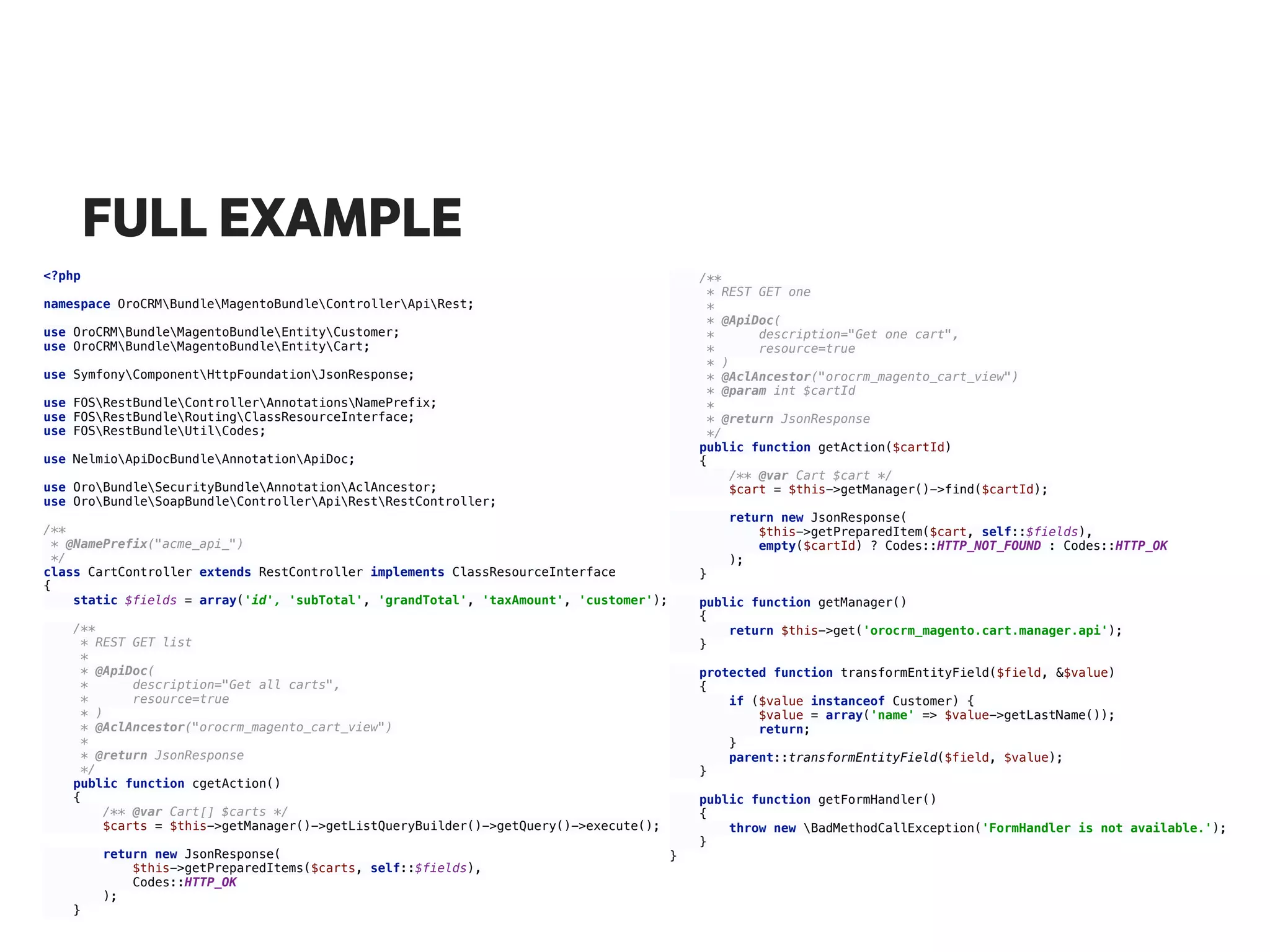 FULL EXAMPLE
<?php 
 
namespace OroCRMBundleMagentoBundleControllerApiRest; 
 
use OroCRMBundleMagentoBundleEntityCustomer; 
use OroCRMBundleMagentoBundleEntityCart; 
 
use SymfonyComponentHttpFoundationJsonResponse; 
 
use FOSRestBundleControllerAnnotationsNamePrefix; 
use FOSRestBundleRoutingClassResourceInterface; 
use FOSRestBundleUtilCodes; 
 
use NelmioApiDocBundleAnnotationApiDoc; 
 
use OroBundleSecurityBundleAnnotationAclAncestor; 
use OroBundleSoapBundleControllerApiRestRestController; 
 
/** 
* @NamePrefix("acme_api_") 
*/ 
class CartController extends RestController implements ClassResourceInterface 
{ 
static $fields = array('id', 'subTotal', 'grandTotal', 'taxAmount', 'customer'); 
 
/** 
* REST GET list 
* 
* @ApiDoc( 
* description="Get all carts", 
* resource=true 
* ) 
* @AclAncestor("orocrm_magento_cart_view") 
* 
* @return JsonResponse 
*/ 
public function cgetAction() 
{ 
/** @var Cart[] $carts */ 
$carts = $this->getManager()->getListQueryBuilder()->getQuery()->execute(); 
 
return new JsonResponse( 
$this->getPreparedItems($carts, self::$fields), 
Codes::HTTP_OK 
); 
} 
/** 
* REST GET one 
* 
* @ApiDoc( 
* description="Get one cart", 
* resource=true 
* ) 
* @AclAncestor("orocrm_magento_cart_view") 
* @param int $cartId 
* 
* @return JsonResponse 
*/ 
public function getAction($cartId) 
{ 
/** @var Cart $cart */ 
$cart = $this->getManager()->find($cartId); 
 
return new JsonResponse( 
$this->getPreparedItem($cart, self::$fields), 
empty($cartId) ? Codes::HTTP_NOT_FOUND : Codes::HTTP_OK 
); 
} 
 
public function getManager() 
{ 
return $this->get('orocrm_magento.cart.manager.api'); 
} 
 
protected function transformEntityField($field, &$value) 
{ 
if ($value instanceof Customer) { 
$value = array('name' => $value->getLastName()); 
return; 
} 
parent::transformEntityField($field, $value); 
} 
 
public function getFormHandler() 
{ 
throw new BadMethodCallException('FormHandler is not available.'); 
} 
} 
 