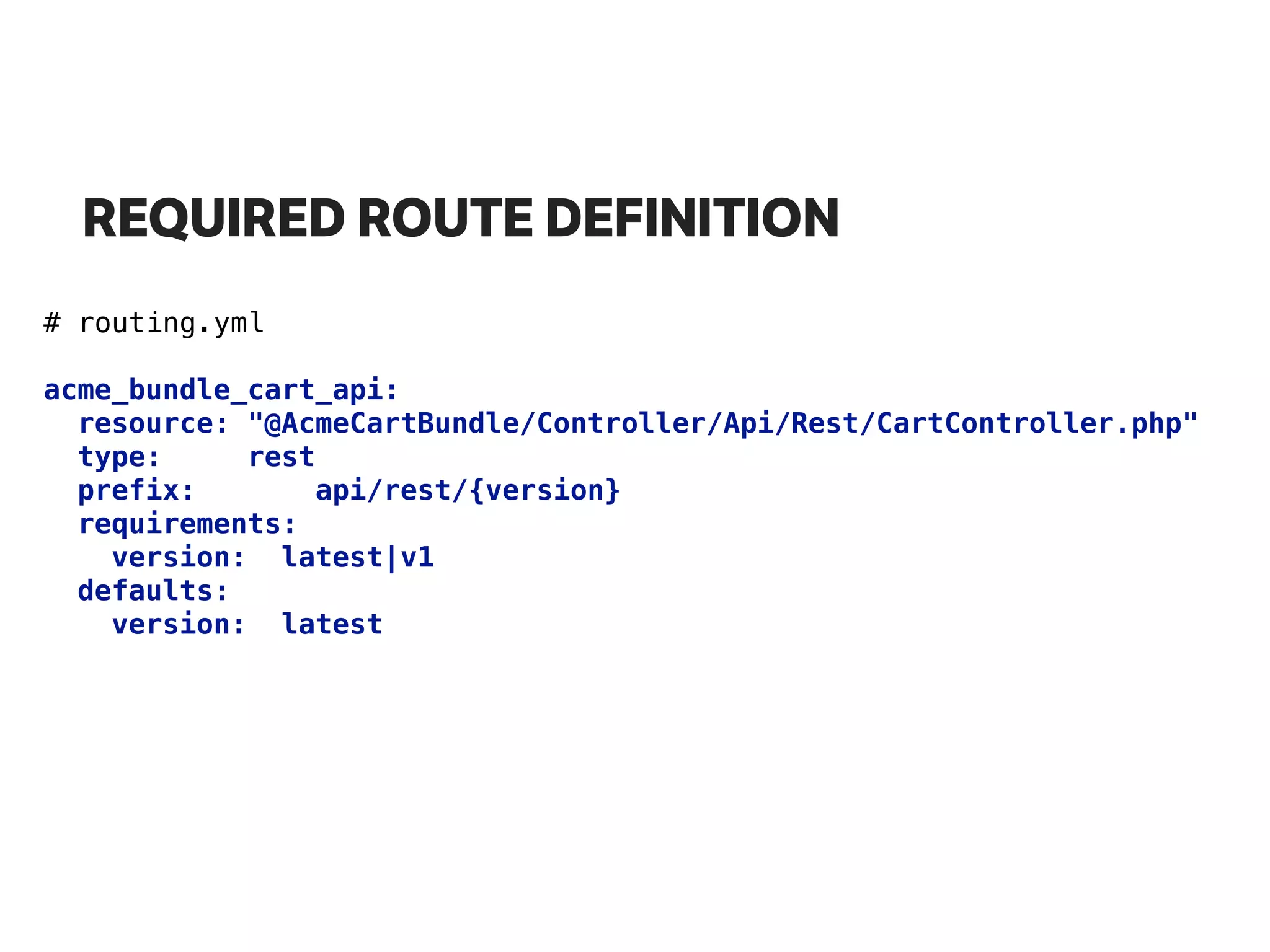 REQUIRED ROUTE DEFINITION
# routing.yml
acme_bundle_cart_api: 
resource: "@AcmeCartBundle/Controller/Api/Rest/CartController.php" 
type: rest 
prefix: api/rest/{version} 
requirements: 
version: latest|v1 
defaults: 
version: latest
 