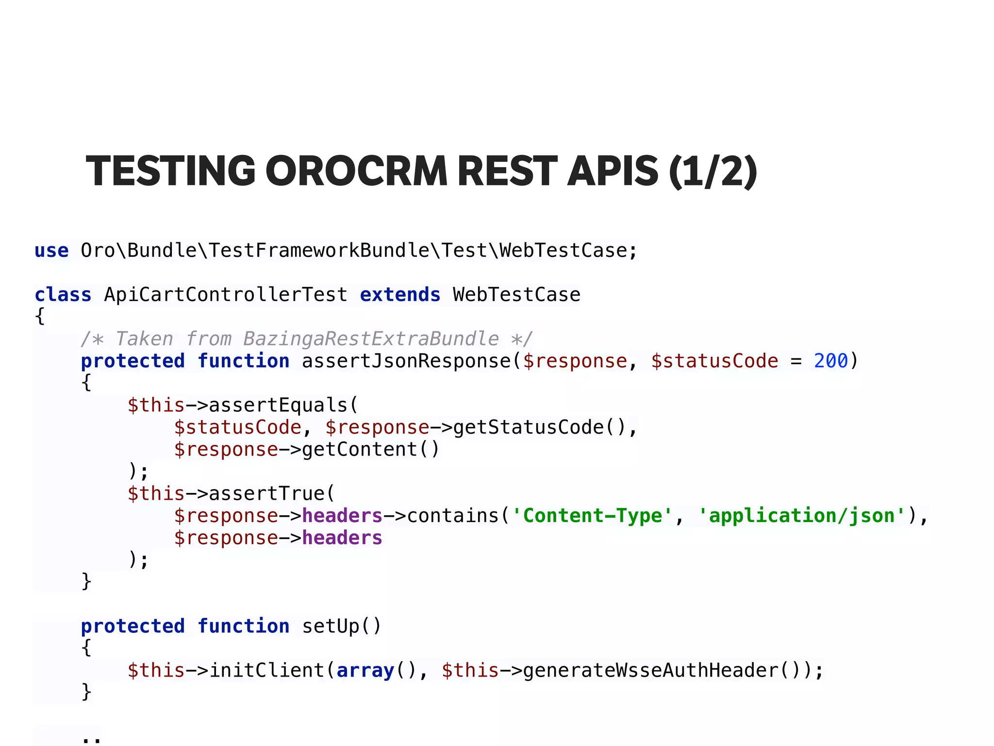 TESTING OROCRM REST APIS (1/2)
use OroBundleTestFrameworkBundleTestWebTestCase; 
 
class ApiCartControllerTest extends WebTestCase 
{ 
/* Taken from BazingaRestExtraBundle */ 
protected function assertJsonResponse($response, $statusCode = 200) 
{ 
$this->assertEquals( 
$statusCode, $response->getStatusCode(), 
$response->getContent() 
); 
$this->assertTrue( 
$response->headers->contains('Content-Type', 'application/json'), 
$response->headers 
); 
} 
 
protected function setUp() 
{ 
$this->initClient(array(), $this->generateWsseAuthHeader()); 
}
.. 
 