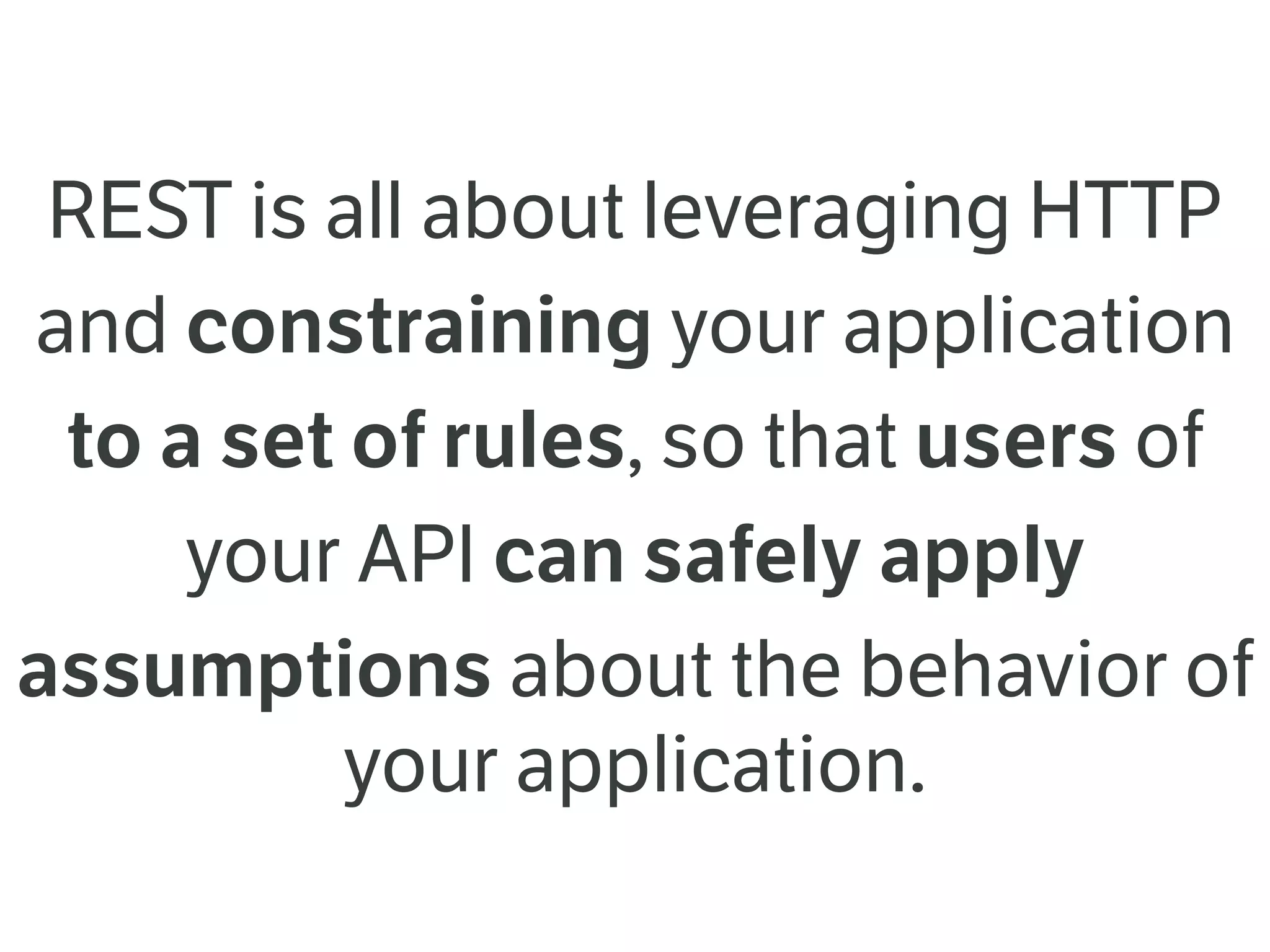 REST is all about leveraging HTTP
and constraining your application
to a set of rules, so that users of
your API can safely apply
assumptions about the behavior of
your application.
 