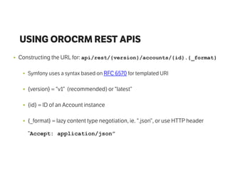 USING OROCRM REST APIS
• Constructing the URL for: api/rest/{version}/accounts/{id}.{_format}
• Symfony uses a syntax based on RFC 6570 for templated URI
• {version} = “v1” (recommended) or “latest”
• {id} = ID of an Account instance
• {_format} = lazy content type negotiation, ie. “.json”, or use HTTP header
“Accept: application/json”
 