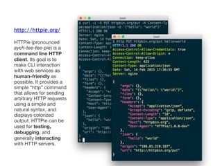 http://httpie.org/
HTTPie (pronounced
aych-tee-tee-pie) is a
command line HTTP
client. Its goal is to
make CLI interaction
with web services as
human-friendly as
possible. It provides a
simple “http” command
that allows for sending
arbitrary HTTP requests
using a simple and
natural syntax, and
displays colorized
output. HTTPie can be
used for testing,
debugging, and
generally interacting
with HTTP servers.
 