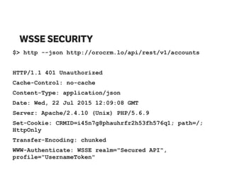 WSSE SECURITY
$> http --json http://orocrm.lo/api/rest/v1/accounts
HTTP/1.1 401 Unauthorized
Cache-Control: no-cache
Content-Type: application/json
Date: Wed, 22 Jul 2015 12:09:08 GMT
Server: Apache/2.4.10 (Unix) PHP/5.6.9
Set-Cookie: CRMID=i45n7g8phauhrfr2h53fh576q1; path=/;
HttpOnly
Transfer-Encoding: chunked
WWW-Authenticate: WSSE realm="Secured API",
profile="UsernameToken"
 