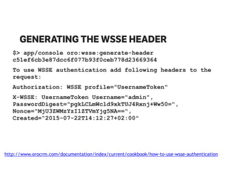 GENERATING THE WSSE HEADER
$> app/console oro:wsse:generate-header
c51ef6cb3e87dcc6f077b93f0ceb778d23669364
To use WSSE authentication add following headers to the
request:
Authorization: WSSE profile="UsernameToken"
X-WSSE: UsernameToken Username="admin",
PasswordDigest="pgkLCLmWcld9xkTUJ4Rxnj+Ww50=",
Nonce="MjU3ZWMzYzI1ZTVmYjg5NA==",
Created=“2015-07-22T14:12:27+02:00"
http://www.orocrm.com/documentation/index/current/cookbook/how-to-use-wsse-authentication
 