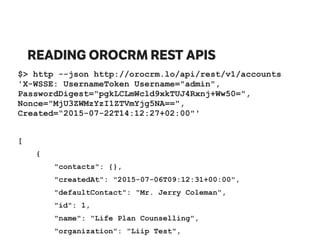 READING OROCRM REST APIS
$> http --json http://orocrm.lo/api/rest/v1/accounts
'X-WSSE: UsernameToken Username="admin",
PasswordDigest="pgkLCLmWcld9xkTUJ4Rxnj+Ww50=",
Nonce="MjU3ZWMzYzI1ZTVmYjg5NA==",
Created=“2015-07-22T14:12:27+02:00"'
[
{
"contacts": {},
"createdAt": "2015-07-06T09:12:31+00:00",
"defaultContact": "Mr. Jerry Coleman",
"id": 1,
"name": "Life Plan Counselling",
"organization": "Liip Test",
 