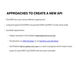 APPROACHES TO CREATE A NEW API
• OroCRM has uses various diﬀerent approaches
• Long term goal of OroCRM is to provide SOAP and REST via the same code
• Available approaches:
• Helper methods in Oro Platform RestGetController
• Serialization via JMS Serializer or via Symfony core Serializer
• Oro Platform EntitySerializer is a work in progress which make it even
easier to cover REST and SOAP with the same controller
 