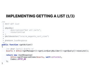 IMPLEMENTING GETTING A LIST (1/3)
/** 
* REST GET list 
* 
* @ApiDoc( 
* description="Get all carts", 
* resource=true 
* ) 
* @AclAncestor("orocrm_magento_cart_view") 
* 
* @return JsonResponse 
*/ 
public function cgetAction() 
{ 
/** @var Cart[] $carts */ 
$carts = $this->getManager()->getListQueryBuilder()->getQuery()->execute(); 
 
return new JsonResponse( 
$this->getPreparedItems($carts, self::$fields), 
Codes::HTTP_OK 
); 
}
 