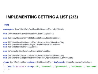 IMPLEMENTING GETTING A LIST (2/3)
<?php 
 
namespace AcmeBundleCartBundleControllerApiRest; 
use OroCRMBundleMagentoBundleEntityCart; 
 
use SymfonyComponentHttpFoundationJsonResponse; 
use FOSRestBundleControllerAnnotationsNamePrefix; 
use FOSRestBundleRoutingClassResourceInterface; 
use FOSRestBundleUtilCodes; 
use NelmioApiDocBundleAnnotationApiDoc; 
 
use OroBundleSecurityBundleAnnotationAclAncestor; 
use OroBundleSoapBundleControllerApiRestRestController;
class CartController extends RestController implements ClassResourceInterface 
{
static $fields = array('id', 'subTotal', 'grandTotal', 'taxAmount', 'customer')
.. 
}
 