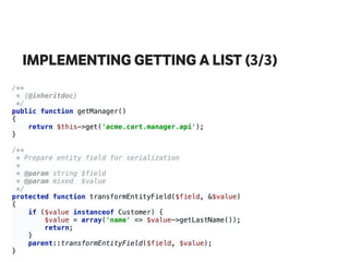 IMPLEMENTING GETTING A LIST (3/3)
/** 
* {@inheritdoc} 
*/ 
public function getManager() 
{ 
return $this->get('acme.cart.manager.api'); 
} 
 
/** 
* Prepare entity field for serialization 
* 
* @param string $field 
* @param mixed $value 
*/ 
protected function transformEntityField($field, &$value) 
{ 
if ($value instanceof Customer) { 
$value = array('name' => $value->getLastName()); 
return; 
} 
parent::transformEntityField($field, $value); 
}
 