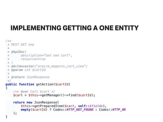 IMPLEMENTING GETTING A ONE ENTITY
/** 
* REST GET one 
* 
* @ApiDoc( 
* description="Get one cart", 
* resource=true 
* ) 
* @AclAncestor("orocrm_magento_cart_view") 
* @param int $cartId 
* 
* @return JsonResponse 
*/ 
public function getAction($cartId) 
{ 
/** @var Cart $cart */ 
$cart = $this->getManager()->find($cartId); 
 
return new JsonResponse( 
$this->getPreparedItem($cart, self::$fields), 
empty($cartId) ? Codes::HTTP_NOT_FOUND : Codes::HTTP_OK 
); 
}
 