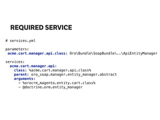 REQUIRED SERVICE
# services.yml
parameters:
acme.cart.manager.api.class: OroBundleSoapBundle..ApiEntityManager 
services:
acme.cart.manager.api: 
class: %acme.cart.manager.api.class% 
parent: oro_soap.manager.entity_manager.abstract 
arguments: 
- %orocrm_magento.entity.cart.class% 
- @doctrine.orm.entity_manager
 