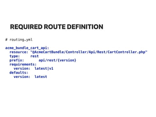 REQUIRED ROUTE DEFINITION
# routing.yml
acme_bundle_cart_api: 
resource: "@AcmeCartBundle/Controller/Api/Rest/CartController.php" 
type: rest 
prefix: api/rest/{version} 
requirements: 
version: latest|v1 
defaults: 
version: latest
 