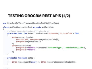 TESTING OROCRM REST APIS (1/2)
use OroBundleTestFrameworkBundleTestWebTestCase; 
 
class ApiCartControllerTest extends WebTestCase 
{ 
/* Taken from BazingaRestExtraBundle */ 
protected function assertJsonResponse($response, $statusCode = 200) 
{ 
$this->assertEquals( 
$statusCode, $response->getStatusCode(), 
$response->getContent() 
); 
$this->assertTrue( 
$response->headers->contains('Content-Type', 'application/json'), 
$response->headers 
); 
} 
 
protected function setUp() 
{ 
$this->initClient(array(), $this->generateWsseAuthHeader()); 
}
.. 
 