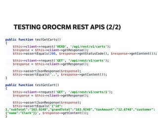 TESTING OROCRM REST APIS (2/2)
public function testGetCarts() 
{ 
$this->client->request('HEAD', '/api/rest/v1/carts'); 
$response = $this->client->getResponse(); 
$this->assertEquals(200, $response->getStatusCode(), $response->getContent()); 
 
$this->client->request('GET', ‘/api/rest/v1/carts'); 
$response = $this->client->getResponse(); 
 
$this->assertJsonResponse($response); 
$this->assertEquals(‘..’, $response->getContent()); 
} 
 
public function testGetCart() 
{ 
$this->client->request('GET', '/api/rest/v1/carts/1'); 
$response = $this->client->getResponse(); 
 
$this->assertJsonResponse($response); 
$this->assertEquals('{"id":
1,"subTotal":"163.9248","grandTotal":"163.9248","taxAmount":"12.6748","customer":
{"name":"Clark"}}', $response->getContent()); 
}
 