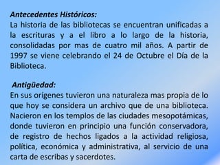 Antecedentes Históricos:
La historia de las bibliotecas se encuentran unificadas a
la escrituras y a el libro a lo largo de la historia,
consolidadas por mas de cuatro mil años. A partir de
1997 se viene celebrando el 24 de Octubre el Día de la
Biblioteca.
Antigüedad:
En sus orígenes tuvieron una naturaleza mas propia de lo
que hoy se considera un archivo que de una biblioteca.
Nacieron en los templos de las ciudades mesopotámicas,
donde tuvieron en principio una función conservadora,
de registro de hechos ligados a la actividad religiosa,
política, económica y administrativa, al servicio de una
carta de escribas y sacerdotes.
 