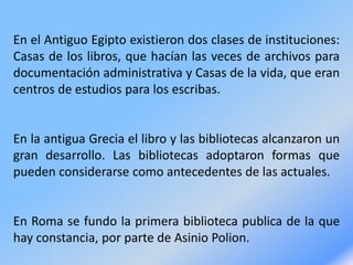 En el Antiguo Egipto existieron dos clases de instituciones:
Casas de los libros, que hacían las veces de archivos para
documentación administrativa y Casas de la vida, que eran
centros de estudios para los escribas.
En la antigua Grecia el libro y las bibliotecas alcanzaron un
gran desarrollo. Las bibliotecas adoptaron formas que
pueden considerarse como antecedentes de las actuales.
En Roma se fundo la primera biblioteca publica de la que
hay constancia, por parte de Asinio Polion.
 