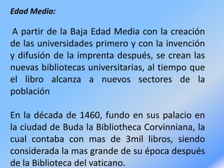 Edad Media:
A partir de la Baja Edad Media con la creación
de las universidades primero y con la invención
y difusión de la imprenta después, se crean las
nuevas bibliotecas universitarias, al tiempo que
el libro alcanza a nuevos sectores de la
población
En la década de 1460, fundo en sus palacio en
la ciudad de Buda la Bibliotheca Corvinniana, la
cual contaba con mas de 3mil libros, siendo
considerada la mas grande de su época después
de la Biblioteca del vaticano.
 