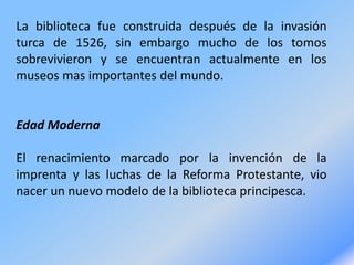 La biblioteca fue construida después de la invasión
turca de 1526, sin embargo mucho de los tomos
sobrevivieron y se encuentran actualmente en los
museos mas importantes del mundo.
Edad Moderna
El renacimiento marcado por la invención de la
imprenta y las luchas de la Reforma Protestante, vio
nacer un nuevo modelo de la biblioteca principesca.
 