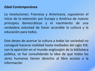 Edad Contemporánea
La revoluciones: Francesa y Americana, supusieron el
inicio de la extensión por Europa y América de nuevos
principios democráticos y el nacimiento de una
verdadera voluntad de hacer accesible la cultura y la
educación para todos.
Este deseo de acercar la cultura a todas las sociedad no
consiguió hacerse realidad hasta mediados del siglo XIX,
con la aparición en el mundo anglosajón de la biblioteca
pública, se fue consolidando la idea de que todos los
seres humanos tienen derecho al libre acceso a la
información
 