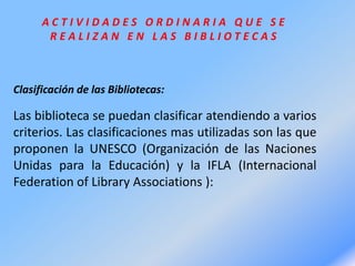 A C T I V I D A D E S O R D I N A R I A Q U E S E
R E A L I Z A N E N L A S B I B L I O T E C A S
Clasificación de las Bibliotecas:
Las biblioteca se puedan clasificar atendiendo a varios
criterios. Las clasificaciones mas utilizadas son las que
proponen la UNESCO (Organización de las Naciones
Unidas para la Educación) y la IFLA (Internacional
Federation of Library Associations ):
 