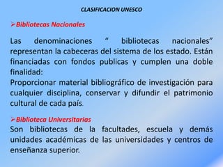 CLASIFICACION UNESCO
Bibliotecas Nacionales
Las denominaciones “ bibliotecas nacionales”
representan la cabeceras del sistema de los estado. Están
financiadas con fondos publicas y cumplen una doble
finalidad:
Proporcionar material bibliográfico de investigación para
cualquier disciplina, conservar y difundir el patrimonio
cultural de cada país.
Biblioteca Universitarias
Son bibliotecas de la facultades, escuela y demás
unidades académicas de las universidades y centros de
enseñanza superior.
 
