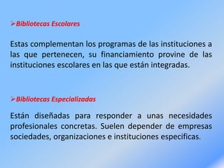 Bibliotecas Escolares
Estas complementan los programas de las instituciones a
las que pertenecen, su financiamiento provine de las
instituciones escolares en las que están integradas.
Bibliotecas Especializadas
Están diseñadas para responder a unas necesidades
profesionales concretas. Suelen depender de empresas
sociedades, organizaciones e instituciones especificas.
 