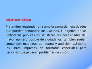 Bibliotecas Públicas
Pretenden responder a la amplia gama de necesidades
que pueden demandar sus usuarios. El objetivo de las
bibliotecas públicas es satisfacer las necesidades del
mayor numero posible de ciudadanos, también suelen
contar con maquinas de lectura y audición, así como
los libros impresos en formatos especiales para
personas que padecen problemas de visión.
 