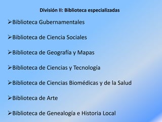 División II: Biblioteca especializadas
Biblioteca Gubernamentales
Biblioteca de Ciencia Sociales
Biblioteca de Geografía y Mapas
Biblioteca de Ciencias y Tecnología
Biblioteca de Ciencias Biomédicas y de la Salud
Biblioteca de Arte
Biblioteca de Genealogía e Historia Local
 