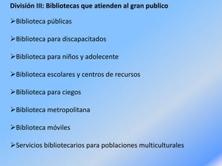 División III: Bibliotecas que atienden al gran publico
Biblioteca públicas
Biblioteca para discapacitados
Biblioteca para niños y adolecente
Biblioteca escolares y centros de recursos
Biblioteca para ciegos
Biblioteca metropolitana
Biblioteca móviles
Servicios bibliotecarios para poblaciones multiculturales
 