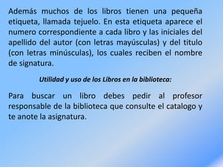 Además muchos de los libros tienen una pequeña
etiqueta, llamada tejuelo. En esta etiqueta aparece el
numero correspondiente a cada libro y las iniciales del
apellido del autor (con letras mayúsculas) y del titulo
(con letras minúsculas), los cuales reciben el nombre
de signatura.
Utilidad y uso de los Libros en la biblioteca:
Para buscar un libro debes pedir al profesor
responsable de la biblioteca que consulte el catalogo y
te anote la asignatura.
 