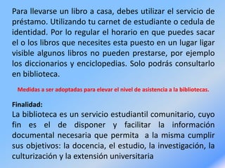 Para llevarse un libro a casa, debes utilizar el servicio de
préstamo. Utilizando tu carnet de estudiante o cedula de
identidad. Por lo regular el horario en que puedes sacar
el o los libros que necesites esta puesto en un lugar ligar
visible algunos libros no pueden prestarse, por ejemplo
los diccionarios y enciclopedias. Solo podrás consultarlo
en biblioteca.
Medidas a ser adoptadas para elevar el nivel de asistencia a la bibliotecas.
Finalidad:
La biblioteca es un servicio estudiantil comunitario, cuyo
fin es el de disponer y facilitar la información
documental necesaria que permita a la misma cumplir
sus objetivos: la docencia, el estudio, la investigación, la
culturización y la extensión universitaria
 