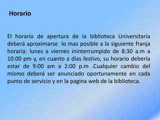 Horario
El horario de apertura de la biblioteca Universitaria
deberá aproximarse lo mas posible a la siguiente franja
horaria: lunes a viernes ininterrumpido de 8:30 a.m a
10.00 pm y, en cuanto a días festivo, su horario debería
estar de 9:00 am a 2:00 p.m .Cualquier cambio del
mismo deberá ser anunciado oportunamente en cada
punto de servicio y en la pagina web de la biblioteca.
 