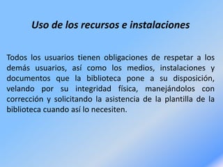 Uso de los recursos e instalaciones
Todos los usuarios tienen obligaciones de respetar a los
demás usuarios, así como los medios, instalaciones y
documentos que la biblioteca pone a su disposición,
velando por su integridad física, manejándolos con
corrección y solicitando la asistencia de la plantilla de la
biblioteca cuando así lo necesiten.
 