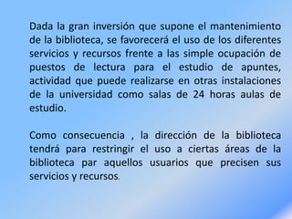 Dada la gran inversión que supone el mantenimiento
de la biblioteca, se favorecerá el uso de los diferentes
servicios y recursos frente a las simple ocupación de
puestos de lectura para el estudio de apuntes,
actividad que puede realizarse en otras instalaciones
de la universidad como salas de 24 horas aulas de
estudio.
Como consecuencia , la dirección de la biblioteca
tendrá para restringir el uso a ciertas áreas de la
biblioteca par aquellos usuarios que precisen sus
servicios y recursos.
 