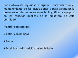 Por motivos de seguridad e higiene , para velar por el
mantenimiento de las instalaciones y para garantizar la
preservación de las colecciones bibliográficas y equipos,
en los espacios públicos de la biblioteca no esta
permitido:
Entrar con comidas
Entrar con bebidas
Fumar
Modificar la disposición del mobiliario
 