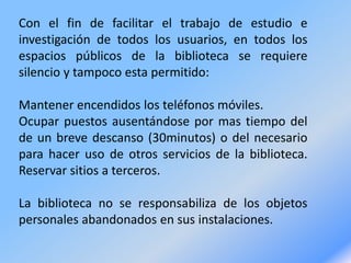 Con el fin de facilitar el trabajo de estudio e
investigación de todos los usuarios, en todos los
espacios públicos de la biblioteca se requiere
silencio y tampoco esta permitido:
Mantener encendidos los teléfonos móviles.
Ocupar puestos ausentándose por mas tiempo del
de un breve descanso (30minutos) o del necesario
para hacer uso de otros servicios de la biblioteca.
Reservar sitios a terceros.
La biblioteca no se responsabiliza de los objetos
personales abandonados en sus instalaciones.
 