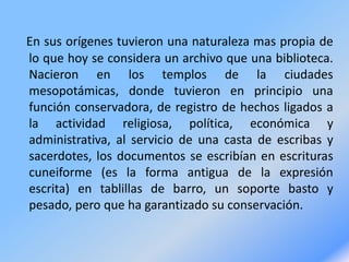 En sus orígenes tuvieron una naturaleza mas propia de
lo que hoy se considera un archivo que una biblioteca.
Nacieron en los templos de la ciudades
mesopotámicas, donde tuvieron en principio una
función conservadora, de registro de hechos ligados a
la actividad religiosa, política, económica y
administrativa, al servicio de una casta de escribas y
sacerdotes, los documentos se escribían en escrituras
cuneiforme (es la forma antigua de la expresión
escrita) en tablillas de barro, un soporte basto y
pesado, pero que ha garantizado su conservación.
 