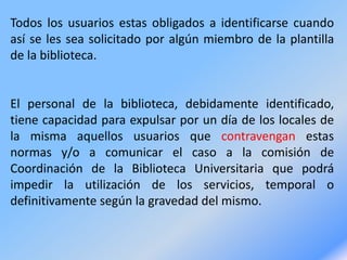 Todos los usuarios estas obligados a identificarse cuando
así se les sea solicitado por algún miembro de la plantilla
de la biblioteca.
El personal de la biblioteca, debidamente identificado,
tiene capacidad para expulsar por un día de los locales de
la misma aquellos usuarios que contravengan estas
normas y/o a comunicar el caso a la comisión de
Coordinación de la Biblioteca Universitaria que podrá
impedir la utilización de los servicios, temporal o
definitivamente según la gravedad del mismo.
 