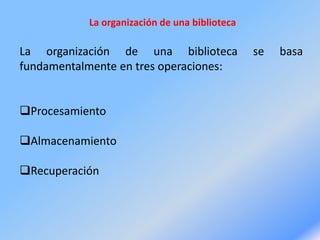 La organización de una biblioteca
La organización de una biblioteca se basa
fundamentalmente en tres operaciones:
Procesamiento
Almacenamiento
Recuperación
 