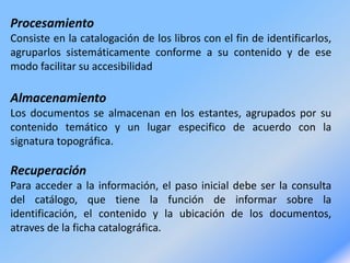 Procesamiento
Consiste en la catalogación de los libros con el fin de identificarlos,
agruparlos sistemáticamente conforme a su contenido y de ese
modo facilitar su accesibilidad
Almacenamiento
Los documentos se almacenan en los estantes, agrupados por su
contenido temático y un lugar especifico de acuerdo con la
signatura topográfica.
Recuperación
Para acceder a la información, el paso inicial debe ser la consulta
del catálogo, que tiene la función de informar sobre la
identificación, el contenido y la ubicación de los documentos,
atraves de la ficha catalográfica.
 