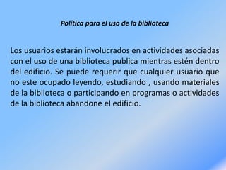 Política para el uso de la biblioteca
Los usuarios estarán involucrados en actividades asociadas
con el uso de una biblioteca publica mientras estén dentro
del edificio. Se puede requerir que cualquier usuario que
no este ocupado leyendo, estudiando , usando materiales
de la biblioteca o participando en programas o actividades
de la biblioteca abandone el edificio.
 