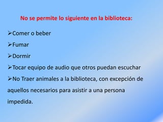 No se permite lo siguiente en la biblioteca:
Comer o beber
Fumar
Dormir
Tocar equipo de audio que otros puedan escuchar
No Traer animales a la biblioteca, con excepción de
aquellos necesarios para asistir a una persona
impedida.
 