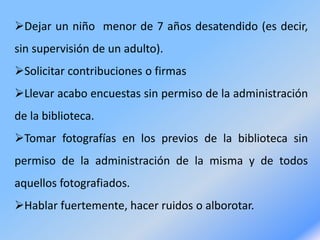 Dejar un niño menor de 7 años desatendido (es decir,
sin supervisión de un adulto).
Solicitar contribuciones o firmas
Llevar acabo encuestas sin permiso de la administración
de la biblioteca.
Tomar fotografías en los previos de la biblioteca sin
permiso de la administración de la misma y de todos
aquellos fotografiados.
Hablar fuertemente, hacer ruidos o alborotar.
 